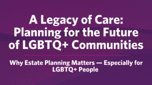 A Legacy of Care: Planning for the Future of LGBTQ+ Communities. Why Estate Planning Matters — Especially for LGBTQ+ People